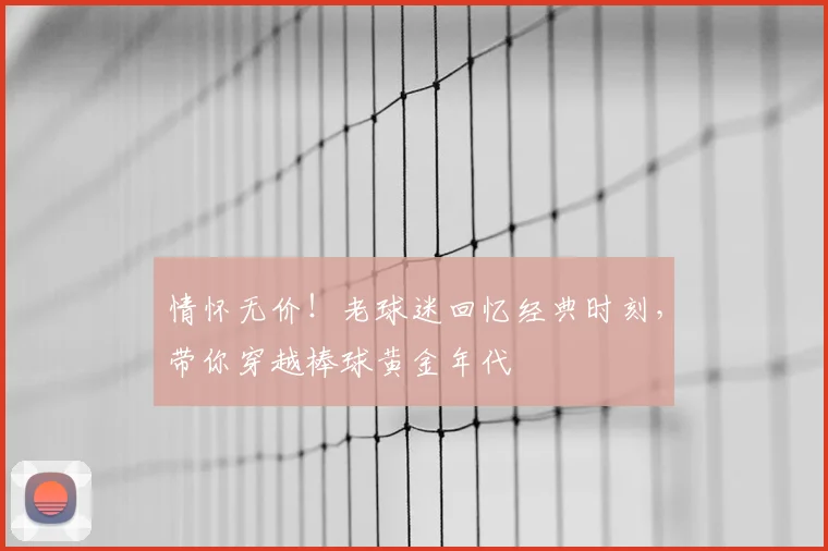 情怀无价！老球迷回忆经典时刻，带你穿越棒球黄金年代