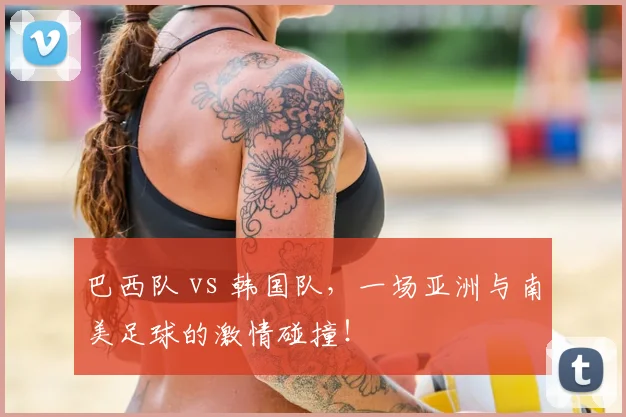 巴西队 vs 韩国队,一场亚洲与南美足球的激情碰撞!