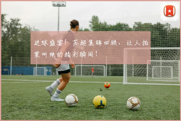进球盛宴!苏超集锦回顾,让人拍案叫绝的精彩瞬间!