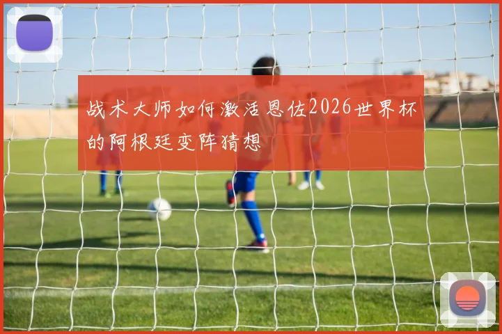 战术大师如何激活恩佐2026世界杯的阿根廷变阵猜想