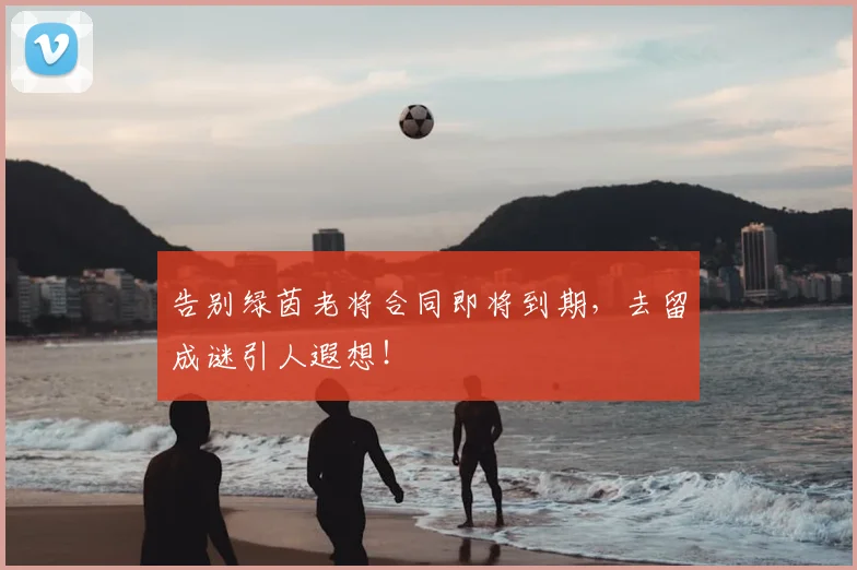 告别绿茵老将合同即将到期，去留成谜引人遐想！