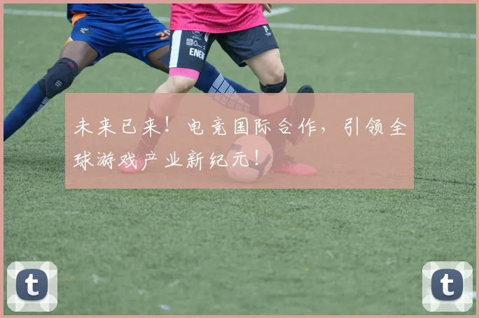 未来已来!电竞国际合作,引领全球游戏产业新纪元!