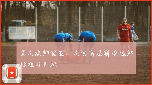 国足换帅官宣:足协高层解读选帅标准与目标