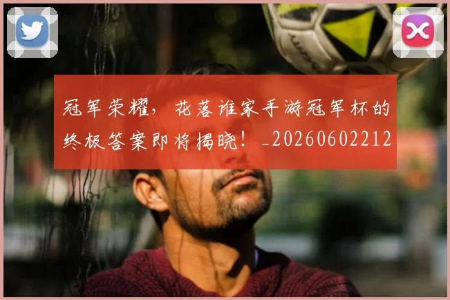 冠军荣耀,花落谁家手游冠军杯的终极答案即将揭晓!_20260602212417_20260704172848
