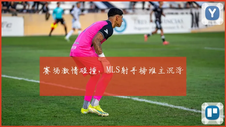 赛场激情碰撞，MLS射手榜谁主沉浮