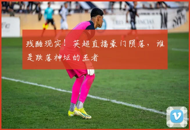 残酷现实！英超直播豪门陨落，谁是跌落神坛的王者