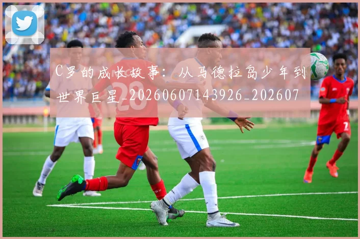 C罗的成长故事:从马德拉岛少年到世界巨星_20260607143926_20260702042253