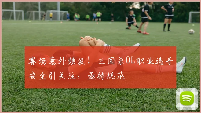 赛场意外频发!三国杀OL职业选手安全引关注,亟待规范
