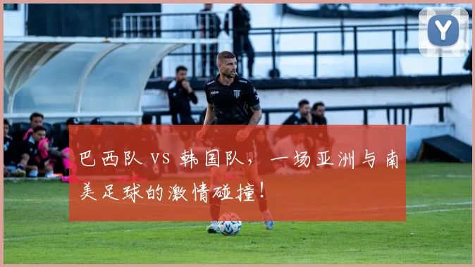 巴西队 vs 韩国队,一场亚洲与南美足球的激情碰撞!