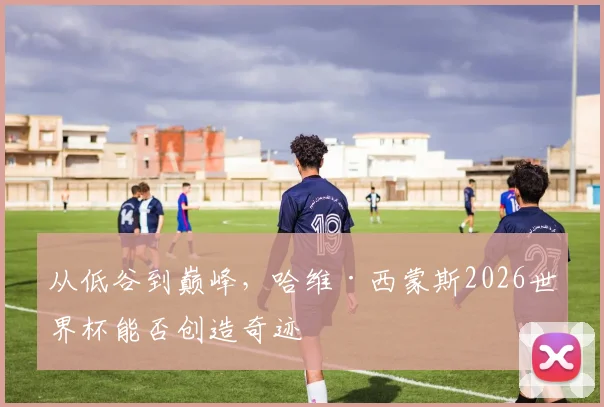 从低谷到巅峰,哈维·西蒙斯2026世界杯能否创造奇迹