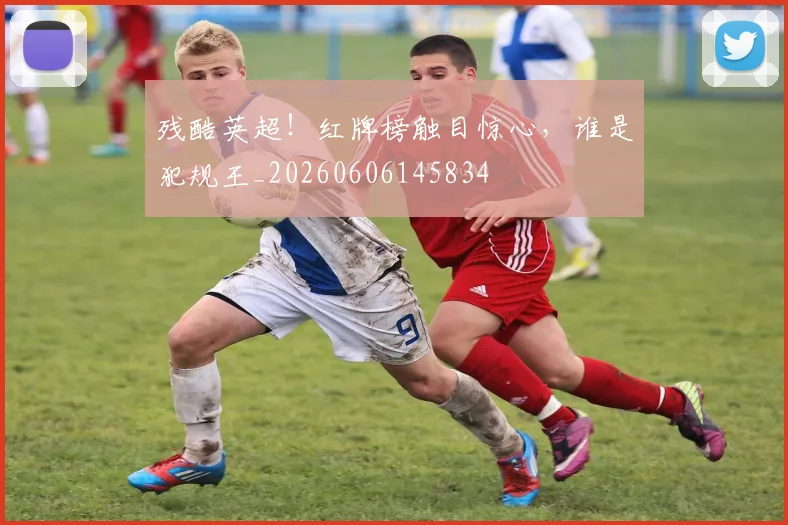 残酷英超！红牌榜触目惊心，谁是犯规王_20260606145834